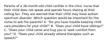 Parents of a 36-month-old child confide in the clinic nurse that their child does not speak and spends hours staring at their ceiling fan. They are worried that their child may have autism spectrum disorder. Which question would be important for the nurse to ask the parents? A. "Do you have trouble keeping child care providers for your child?" B. "Does your child have siblings?" C. "Does your child come and hug you or seek comfort from you?" D. "Does your child already attend therapies such as speech?"