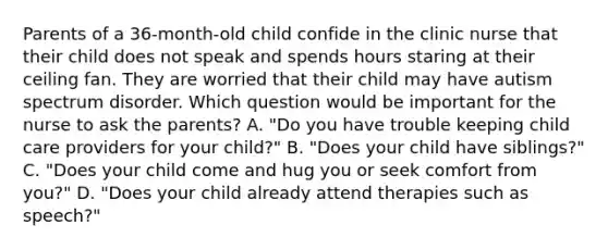 Parents of a 36-month-old child confide in the clinic nurse that their child does not speak and spends hours staring at their ceiling fan. They are worried that their child may have autism spectrum disorder. Which question would be important for the nurse to ask the parents? A. "Do you have trouble keeping child care providers for your child?" B. "Does your child have siblings?" C. "Does your child come and hug you or seek comfort from you?" D. "Does your child already attend therapies such as speech?"