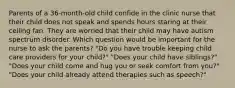 Parents of a 36-month-old child confide in the clinic nurse that their child does not speak and spends hours staring at their ceiling fan. They are worried that their child may have autism spectrum disorder. Which question would be important for the nurse to ask the parents? "Do you have trouble keeping child care providers for your child?" "Does your child have siblings?" "Does your child come and hug you or seek comfort from you?" "Does your child already attend therapies such as speech?"