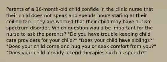 Parents of a 36-month-old child confide in the clinic nurse that their child does not speak and spends hours staring at their ceiling fan. They are worried that their child may have autism spectrum disorder. Which question would be important for the nurse to ask the parents? "Do you have trouble keeping child care providers for your child?" "Does your child have siblings?" "Does your child come and hug you or seek comfort from you?" "Does your child already attend therapies such as speech?"