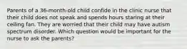 Parents of a 36-month-old child confide in the clinic nurse that their child does not speak and spends hours staring at their ceiling fan. They are worried that their child may have autism spectrum disorder. Which question would be important for the nurse to ask the parents?