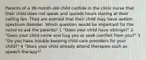 Parents of a 36-month-old child confide in the clinic nurse that their child does not speak and spends hours staring at their ceiling fan. They are worried that their child may have autism spectrum disorder. Which question would be important for the nurse to ask the parents? 1 "Does your child have siblings?" 2 "Does your child come and hug you or seek comfort from you?" 3 "Do you have trouble keeping child care providers for your child?" 4 "Does your child already attend therapies such as speech therapy?"