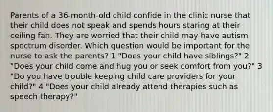 Parents of a 36-month-old child confide in the clinic nurse that their child does not speak and spends hours staring at their ceiling fan. They are worried that their child may have autism spectrum disorder. Which question would be important for the nurse to ask the parents? 1 "Does your child have siblings?" 2 "Does your child come and hug you or seek comfort from you?" 3 "Do you have trouble keeping child care providers for your child?" 4 "Does your child already attend therapies such as speech therapy?"