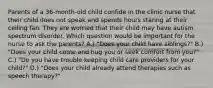 Parents of a 36-month-old child confide in the clinic nurse that their child does not speak and spends hours staring at their ceiling fan. They are worried that their child may have autism spectrum disorder. Which question would be important for the nurse to ask the parents? A.) "Does your child have siblings?" B.) "Does your child come and hug you or seek comfort from you?" C.) "Do you have trouble keeping child care providers for your child?" D.) "Does your child already attend therapies such as speech therapy?"