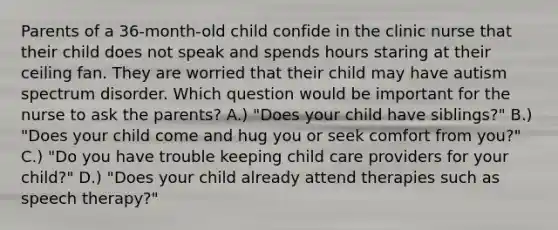 Parents of a 36-month-old child confide in the clinic nurse that their child does not speak and spends hours staring at their ceiling fan. They are worried that their child may have autism spectrum disorder. Which question would be important for the nurse to ask the parents? A.) "Does your child have siblings?" B.) "Does your child come and hug you or seek comfort from you?" C.) "Do you have trouble keeping child care providers for your child?" D.) "Does your child already attend therapies such as speech therapy?"