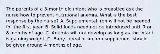 The parents of a 3-month old infant who is breastfed ask the nurse how to prevent nutritional anemia. What is the best response by the nurse? A. Supplemental iron will not be needed for the first year. B. Solid foods need not be introduced until 7 or 8 months of age. C. Anemia will not develop as long as the infant is gaining weight. D. Baby cereal or an iron supplement should be given around 4 months of age.