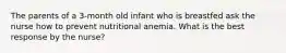 The parents of a 3-month old infant who is breastfed ask the nurse how to prevent nutritional anemia. What is the best response by the nurse?