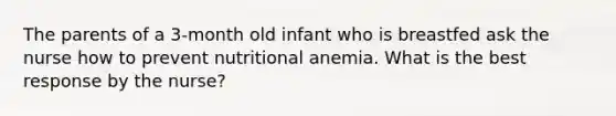 The parents of a 3-month old infant who is breastfed ask the nurse how to prevent nutritional anemia. What is the best response by the nurse?