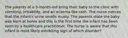 The parents of a 3-month-old bring their baby to the clinic with vomiting, irritability, and an eczema-like rash. The nurse notices that the infant's urine smells musty. The parents state the baby was born at home and this is the first time the infant has been seen by a healthcare practitioner. The nurse is aware that this infant is most likely exhibiting sign of which disorder?