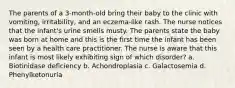 The parents of a 3-month-old bring their baby to the clinic with vomiting, irritability, and an eczema-like rash. The nurse notices that the infant's urine smells musty. The parents state the baby was born at home and this is the first time the infant has been seen by a health care practitioner. The nurse is aware that this infant is most likely exhibiting sign of which disorder? a. Biotinidase deficiency b. Achondroplasia c. Galactosemia d. Phenylketonuria