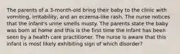 The parents of a 3-month-old bring their baby to the clinic with vomiting, irritability, and an eczema-like rash. The nurse notices that the infant's urine smells musty. The parents state the baby was born at home and this is the first time the infant has been seen by a health care practitioner. The nurse is aware that this infant is most likely exhibiting sign of which disorder?