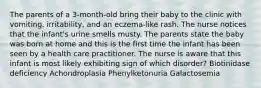 The parents of a 3-month-old bring their baby to the clinic with vomiting, irritability, and an eczema-like rash. The nurse notices that the infant's urine smells musty. The parents state the baby was born at home and this is the first time the infant has been seen by a health care practitioner. The nurse is aware that this infant is most likely exhibiting sign of which disorder? Biotinidase deficiency Achondroplasia Phenylketonuria Galactosemia