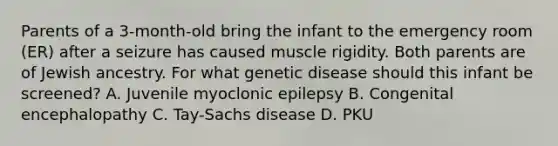 Parents of a 3-month-old bring the infant to the emergency room (ER) after a seizure has caused muscle rigidity. Both parents are of Jewish ancestry. For what genetic disease should this infant be screened? A. Juvenile myoclonic epilepsy B. Congenital encephalopathy C. Tay-Sachs disease D. PKU