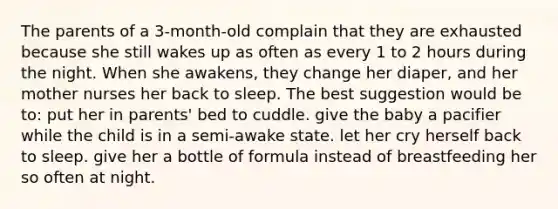 The parents of a 3-month-old complain that they are exhausted because she still wakes up as often as every 1 to 2 hours during the night. When she awakens, they change her diaper, and her mother nurses her back to sleep. The best suggestion would be to: put her in parents' bed to cuddle. give the baby a pacifier while the child is in a semi-awake state. let her cry herself back to sleep. give her a bottle of formula instead of breastfeeding her so often at night.