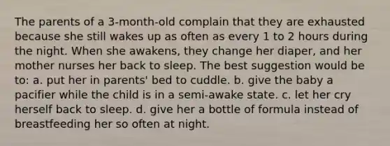 The parents of a 3-month-old complain that they are exhausted because she still wakes up as often as every 1 to 2 hours during the night. When she awakens, they change her diaper, and her mother nurses her back to sleep. The best suggestion would be to: a. put her in parents' bed to cuddle. b. give the baby a pacifier while the child is in a semi-awake state. c. let her cry herself back to sleep. d. give her a bottle of formula instead of breastfeeding her so often at night.