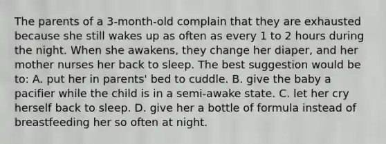 The parents of a 3-month-old complain that they are exhausted because she still wakes up as often as every 1 to 2 hours during the night. When she awakens, they change her diaper, and her mother nurses her back to sleep. The best suggestion would be to: A. put her in parents' bed to cuddle. B. give the baby a pacifier while the child is in a semi-awake state. C. let her cry herself back to sleep. D. give her a bottle of formula instead of breastfeeding her so often at night.