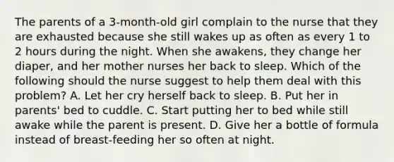 The parents of a 3-month-old girl complain to the nurse that they are exhausted because she still wakes up as often as every 1 to 2 hours during the night. When she awakens, they change her diaper, and her mother nurses her back to sleep. Which of the following should the nurse suggest to help them deal with this problem? A. Let her cry herself back to sleep. B. Put her in parents' bed to cuddle. C. Start putting her to bed while still awake while the parent is present. D. Give her a bottle of formula instead of breast-feeding her so often at night.