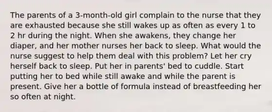 The parents of a 3-month-old girl complain to the nurse that they are exhausted because she still wakes up as often as every 1 to 2 hr during the night. When she awakens, they change her diaper, and her mother nurses her back to sleep. What would the nurse suggest to help them deal with this problem? Let her cry herself back to sleep. Put her in parents' bed to cuddle. Start putting her to bed while still awake and while the parent is present. Give her a bottle of formula instead of breastfeeding her so often at night.