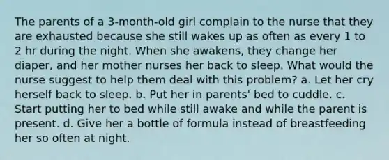 The parents of a 3-month-old girl complain to the nurse that they are exhausted because she still wakes up as often as every 1 to 2 hr during the night. When she awakens, they change her diaper, and her mother nurses her back to sleep. What would the nurse suggest to help them deal with this problem? a. Let her cry herself back to sleep. b. Put her in parents' bed to cuddle. c. Start putting her to bed while still awake and while the parent is present. d. Give her a bottle of formula instead of breastfeeding her so often at night.