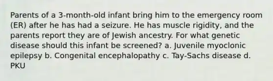 Parents of a 3-month-old infant bring him to the emergency room (ER) after he has had a seizure. He has muscle rigidity, and the parents report they are of Jewish ancestry. For what genetic disease should this infant be screened? a. Juvenile myoclonic epilepsy b. Congenital encephalopathy c. Tay-Sachs disease d. PKU