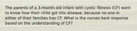 The parents of a 3-month-old infant with cystic fibrosis (CF) want to know how their child got this disease, because no one in either of their families has CF. What is the nurses best response based on the understanding of CF?