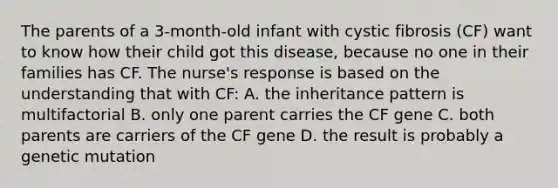 The parents of a 3-month-old infant with cystic fibrosis (CF) want to know how their child got this disease, because no one in their families has CF. The nurse's response is based on the understanding that with CF: A. the inheritance pattern is multifactorial B. only one parent carries the CF gene C. both parents are carriers of the CF gene D. the result is probably a genetic mutation