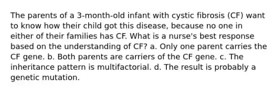 The parents of a 3-month-old infant with cystic fibrosis (CF) want to know how their child got this disease, because no one in either of their families has CF. What is a nurse's best response based on the understanding of CF? a. Only one parent carries the CF gene. b. Both parents are carriers of the CF gene. c. The inheritance pattern is multifactorial. d. The result is probably a genetic mutation.