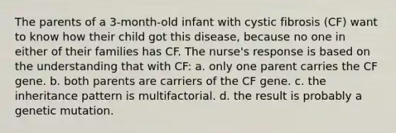 The parents of a 3-month-old infant with cystic fibrosis (CF) want to know how their child got this disease, because no one in either of their families has CF. The nurse's response is based on the understanding that with CF: a. only one parent carries the CF gene. b. both parents are carriers of the CF gene. c. the inheritance pattern is multifactorial. d. the result is probably a genetic mutation.