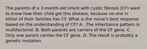 The parents of a 3-month-old infant with cystic fibrosis (CF) want to know how their child got this disease, because no one in either of their families has CF. What is the nurse's best response based on the understanding of CF? A. ,The inheritance pattern is multifactorial. B. Both parents are carriers of the CF gene. C. Only one parent carries the CF gene. D. The result is probably a genetic mutation.