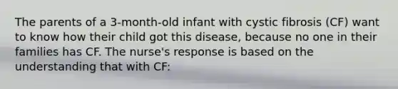 The parents of a 3-month-old infant with cystic fibrosis (CF) want to know how their child got this disease, because no one in their families has CF. The nurse's response is based on the understanding that with CF: