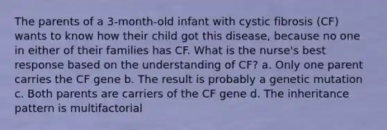 The parents of a 3-month-old infant with cystic fibrosis (CF) wants to know how their child got this disease, because no one in either of their families has CF. What is the nurse's best response based on the understanding of CF? a. Only one parent carries the CF gene b. The result is probably a genetic mutation c. Both parents are carriers of the CF gene d. The inheritance pattern is multifactorial