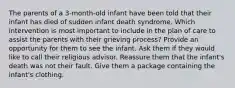 The parents of a 3-month-old infant have been told that their infant has died of sudden infant death syndrome. Which intervention is most important to include in the plan of care to assist the parents with their grieving process? Provide an opportunity for them to see the infant. Ask them if they would like to call their religious advisor. Reassure them that the infant's death was not their fault. Give them a package containing the infant's clothing.