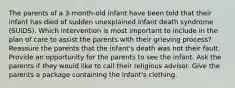 The parents of a 3-month-old infant have been told that their infant has died of sudden unexplained infant death syndrome (SUIDS). Which intervention is most important to include in the plan of care to assist the parents with their grieving process? Reassure the parents that the infant's death was not their fault. Provide an opportunity for the parents to see the infant. Ask the parents if they would like to call their religious advisor. Give the parents a package containing the infant's clothing.