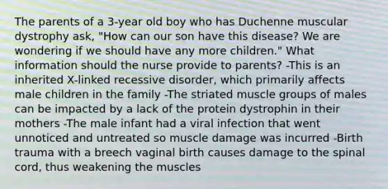 The parents of a 3-year old boy who has Duchenne muscular dystrophy ask, "How can our son have this disease? We are wondering if we should have any more children." What information should the nurse provide to parents? -This is an inherited X-linked recessive disorder, which primarily affects male children in the family -The striated muscle groups of males can be impacted by a lack of the protein dystrophin in their mothers -The male infant had a viral infection that went unnoticed and untreated so muscle damage was incurred -Birth trauma with a breech vaginal birth causes damage to the spinal cord, thus weakening the muscles