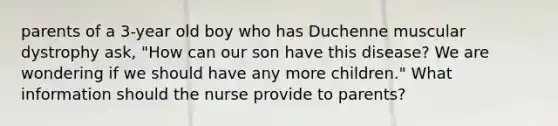 parents of a 3-year old boy who has Duchenne muscular dystrophy ask, "How can our son have this disease? We are wondering if we should have any more children." What information should the nurse provide to parents?