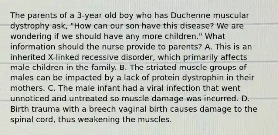 The parents of a 3-year old boy who has Duchenne muscular dystrophy ask, "How can our son have this disease? We are wondering if we should have any more children." What information should the nurse provide to parents? A. This is an inherited X-linked recessive disorder, which primarily affects male children in the family. B. The striated muscle groups of males can be impacted by a lack of protein dystrophin in their mothers. C. The male infant had a viral infection that went unnoticed and untreated so muscle damage was incurred. D. Birth trauma with a breech vaginal birth causes damage to the spinal cord, thus weakening the muscles.