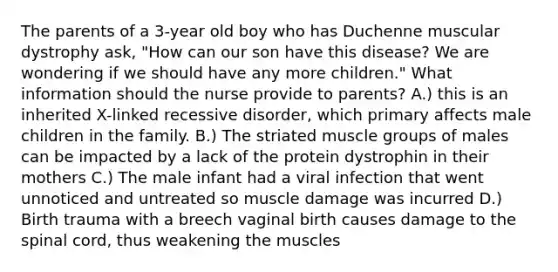 The parents of a 3-year old boy who has Duchenne muscular dystrophy ask, "How can our son have this disease? We are wondering if we should have any more children." What information should the nurse provide to parents? A.) this is an inherited X-linked recessive disorder, which primary affects male children in the family. B.) The striated muscle groups of males can be impacted by a lack of the protein dystrophin in their mothers C.) The male infant had a viral infection that went unnoticed and untreated so muscle damage was incurred D.) Birth trauma with a breech vaginal birth causes damage to the spinal cord, thus weakening the muscles