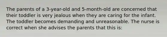 The parents of a 3-year-old and 5-month-old are concerned that their toddler is very jealous when they are caring for the infant. The toddler becomes demanding and unreasonable. The nurse is correct when she advises the parents that this is: