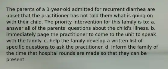 The parents of a 3-year-old admitted for recurrent diarrhea are upset that the practitioner has not told them what is going on with their child. The priority intervention for this family is to: a. answer all of the parents' questions about the child's illness. b. immediately page the practitioner to come to the unit to speak with the family. c. help the family develop a written list of specific questions to ask the practitioner. d. inform the family of the time that hospital rounds are made so that they can be present.