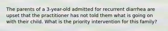 The parents of a 3-year-old admitted for recurrent diarrhea are upset that the practitioner has not told them what is going on with their child. What is the priority intervention for this family?