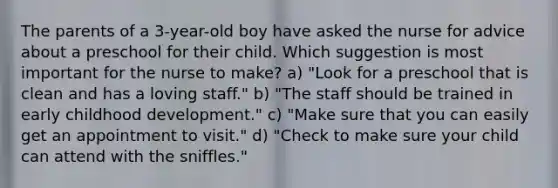 The parents of a 3-year-old boy have asked the nurse for advice about a preschool for their child. Which suggestion is most important for the nurse to make? a) "Look for a preschool that is clean and has a loving staff." b) "The staff should be trained in early childhood development." c) "Make sure that you can easily get an appointment to visit." d) "Check to make sure your child can attend with the sniffles."