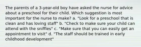 The parents of a 3-year-old boy have asked the nurse for advice about a preschool for their child. Which suggestion is most important for the nurse to make? a. "Look for a preschool that is clean and has loving staff" b. "Check to make sure your child can attend with the sniffles" c. "Make sure that you can easily get an appointment to visit" d. "The staff should be trained in early childhood development"