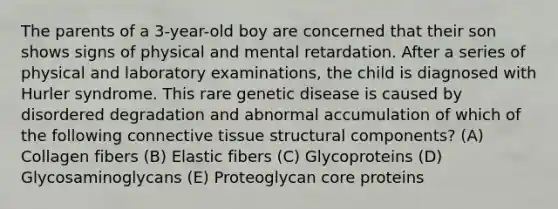 The parents of a 3-year-old boy are concerned that their son shows signs of physical and mental retardation. After a series of physical and laboratory examinations, the child is diagnosed with Hurler syndrome. This rare genetic disease is caused by disordered degradation and abnormal accumulation of which of the following connective tissue structural components? (A) Collagen fibers (B) Elastic fibers (C) Glycoproteins (D) Glycosaminoglycans (E) Proteoglycan core proteins