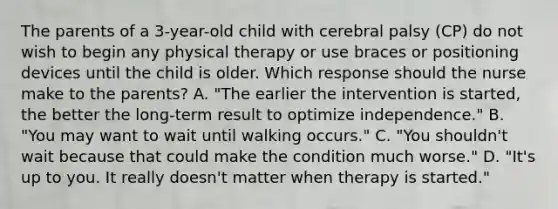 The parents of a 3-year-old child with cerebral palsy (CP) do not wish to begin any physical therapy or use braces or positioning devices until the child is older. Which response should the nurse make to the parents? A. "The earlier the intervention is started, the better the long-term result to optimize independence." B. "You may want to wait until walking occurs." C. "You shouldn't wait because that could make the condition much worse." D. "It's up to you. It really doesn't matter when therapy is started."