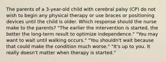 The parents of a 3-year-old child with cerebral palsy (CP) do not wish to begin any physical therapy or use braces or positioning devices until the child is older. Which response should the nurse make to the parents? "The earlier the intervention is started, the better the long-term result to optimize independence." "You may want to wait until walking occurs." "You shouldn't wait because that could make the condition much worse." "It's up to you. It really doesn't matter when therapy is started."