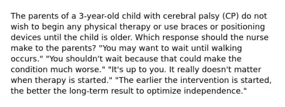 The parents of a 3-year-old child with cerebral palsy (CP) do not wish to begin any physical therapy or use braces or positioning devices until the child is older. Which response should the nurse make to the parents? "You may want to wait until walking occurs." "You shouldn't wait because that could make the condition much worse." "It's up to you. It really doesn't matter when therapy is started." "The earlier the intervention is started, the better the long-term result to optimize independence."