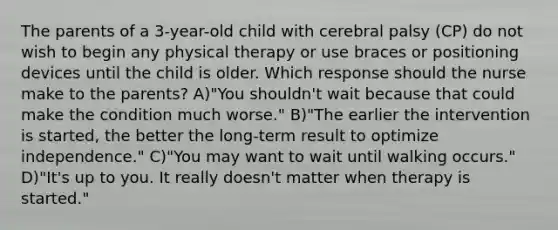 The parents of a 3-year-old child with cerebral palsy (CP) do not wish to begin any physical therapy or use braces or positioning devices until the child is older. Which response should the nurse make to the parents? A)"You shouldn't wait because that could make the condition much worse." B)"The earlier the intervention is started, the better the long-term result to optimize independence." C)"You may want to wait until walking occurs." D)"It's up to you. It really doesn't matter when therapy is started."