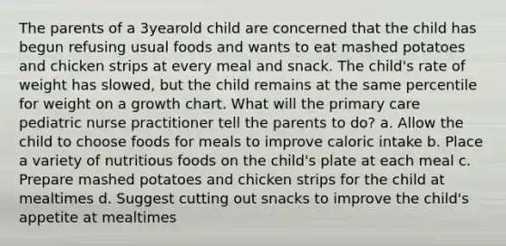 The parents of a 3yearold child are concerned that the child has begun refusing usual foods and wants to eat mashed potatoes and chicken strips at every meal and snack. The child's rate of weight has slowed, but the child remains at the same percentile for weight on a growth chart. What will the primary care pediatric nurse practitioner tell the parents to do? a. Allow the child to choose foods for meals to improve caloric intake b. Place a variety of nutritious foods on the child's plate at each meal c. Prepare mashed potatoes and chicken strips for the child at mealtimes d. Suggest cutting out snacks to improve the child's appetite at mealtimes