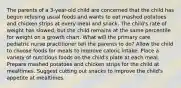 The parents of a 3-year-old child are concerned that the child has begun refusing usual foods and wants to eat mashed potatoes and chicken strips at every meal and snack. The child's rate of weight has slowed, but the child remains at the same percentile for weight on a growth chart. What will the primary care pediatric nurse practitioner tell the parents to do? Allow the child to choose foods for meals to improve caloric intake. Place a variety of nutritious foods on the child's plate at each meal. Prepare mashed potatoes and chicken strips for the child at mealtimes. Suggest cutting out snacks to improve the child's appetite at mealtimes.