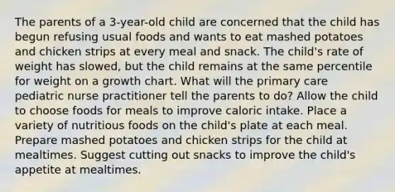 The parents of a 3-year-old child are concerned that the child has begun refusing usual foods and wants to eat mashed potatoes and chicken strips at every meal and snack. The child's rate of weight has slowed, but the child remains at the same percentile for weight on a growth chart. What will the primary care pediatric nurse practitioner tell the parents to do? Allow the child to choose foods for meals to improve caloric intake. Place a variety of nutritious foods on the child's plate at each meal. Prepare mashed potatoes and chicken strips for the child at mealtimes. Suggest cutting out snacks to improve the child's appetite at mealtimes.